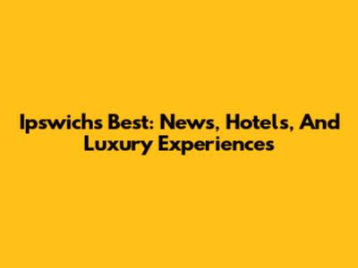 Ipswich's Best: News, Hotels, And Luxury Experiences