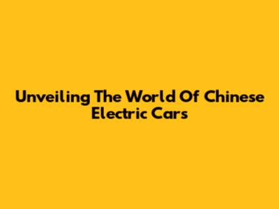 Unveiling The World Of Chinese Electric Cars